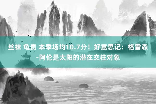 丝袜 龟责 本季场均10.7分！好意思记：格雷森-阿伦是太阳的潜在交往对象