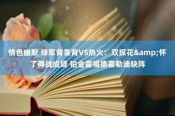 情色幽默 绿军背靠背VS热火：双探花&怀了得战成疑 铂金霍福德霍勒迪缺阵