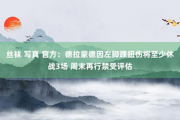 丝袜 写真 官方：德拉蒙德因左脚踝扭伤将至少休战3场 周末再行禁受评估