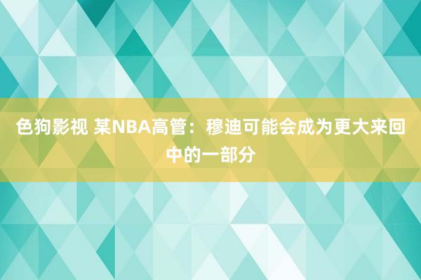 色狗影视 某NBA高管：穆迪可能会成为更大来回中的一部分