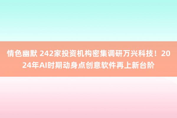 情色幽默 242家投资机构密集调研万兴科技！2024年AI时期动身点创意软件再上新台阶