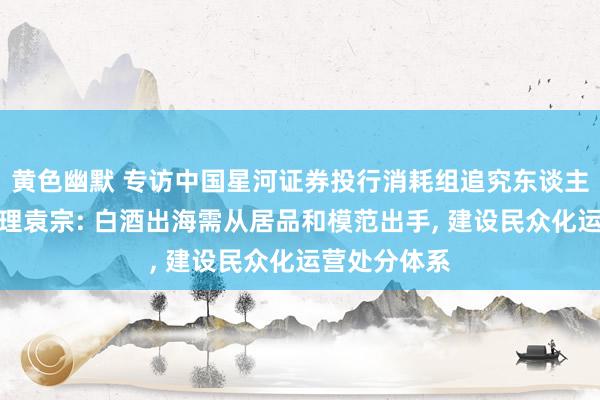 黄色幽默 专访中国星河证券投行消耗组追究东谈主、董事总司理袁宗: 白酒出海需从居品和模范出手， 建设民众化运营处分体系