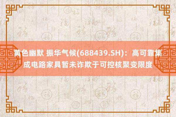 黄色幽默 振华气候(688439.SH)：高可靠集成电路家具暂未诈欺于可控核聚变限度