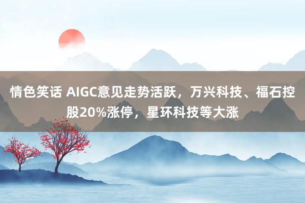 情色笑话 AIGC意见走势活跃，万兴科技、福石控股20%涨停，星环科技等大涨