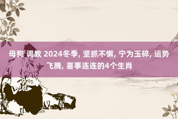 母狗 调教 2024冬季， 坚抓不懈， 宁为玉碎， 运势飞腾， 喜事连连的4个生肖