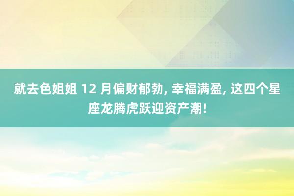 就去色姐姐 12 月偏财郁勃， 幸福满盈， 这四个星座龙腾虎跃迎资产潮!