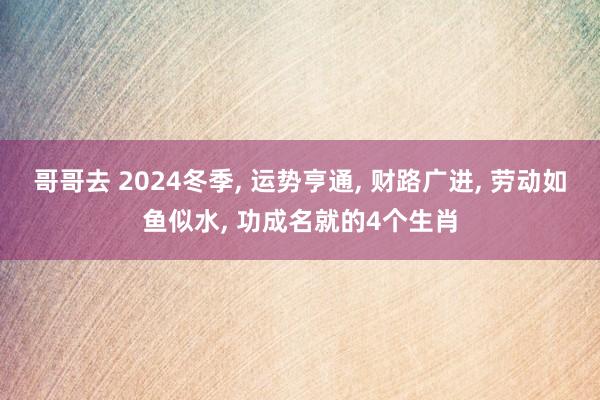 哥哥去 2024冬季， 运势亨通， 财路广进， 劳动如鱼似水， 功成名就的4个生肖