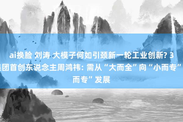 ai换脸 刘涛 大模子何如引颈新一轮工业创新? 360集团首创东说念主周鸿祎: 需从“大而全”向“小而专”发展