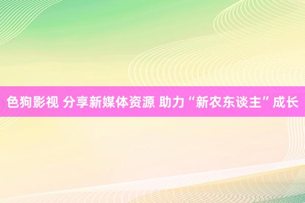 色狗影视 分享新媒体资源 助力“新农东谈主”成长