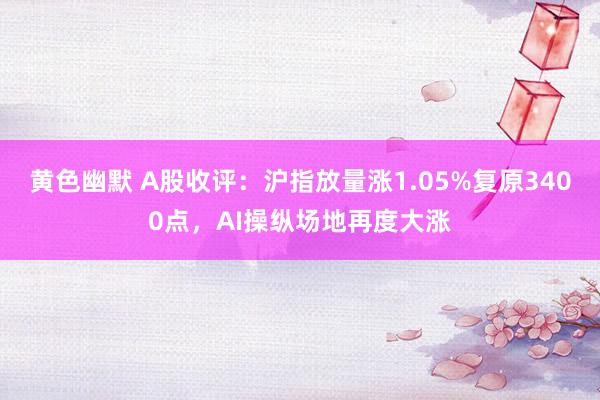 黄色幽默 A股收评：沪指放量涨1.05%复原3400点，AI操纵场地再度大涨