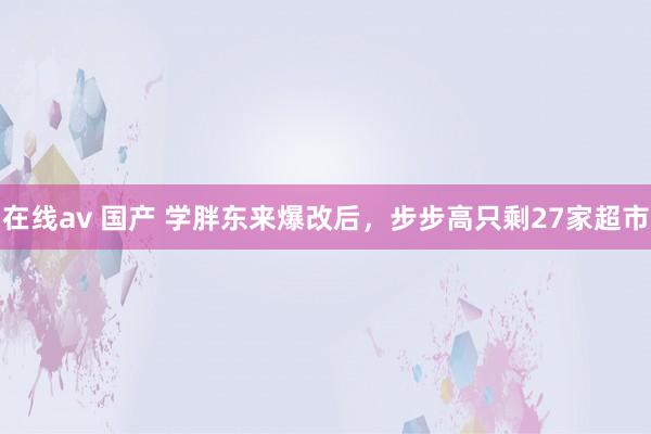 在线av 国产 学胖东来爆改后，步步高只剩27家超市