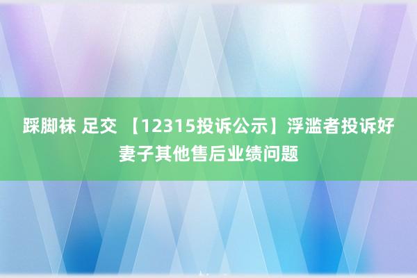 踩脚袜 足交 【12315投诉公示】浮滥者投诉好妻子其他售后业绩问题