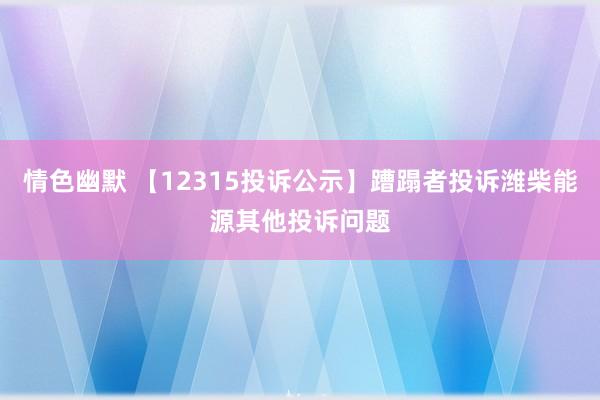 情色幽默 【12315投诉公示】蹧蹋者投诉潍柴能源其他投诉问题