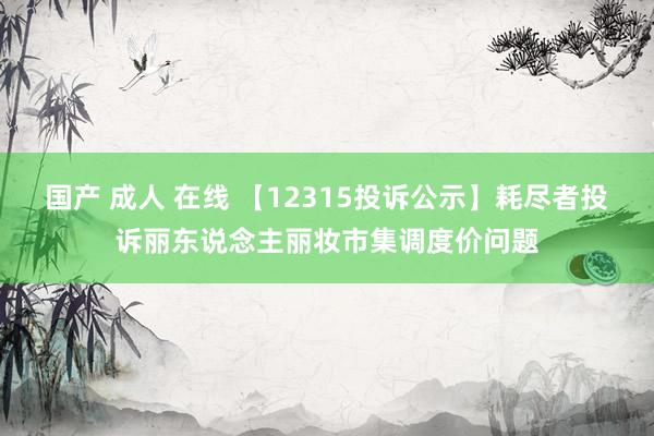 国产 成人 在线 【12315投诉公示】耗尽者投诉丽东说念主丽妆市集调度价问题