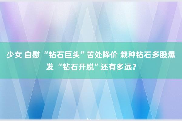 少女 自慰 “钻石巨头”苦处降价 栽种钻石多股爆发 “钻石开脱”还有多远？