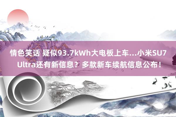 情色笑话 疑似93.7kWh大电板上车...小米SU7 Ultra还有新信息？多款新车续航信息公布！