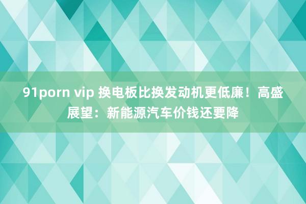 91porn vip 换电板比换发动机更低廉！高盛展望：新能源汽车价钱还要降