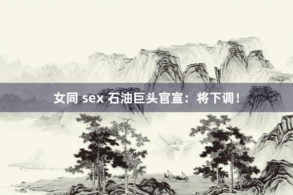 女同 sex 石油巨头官宣：将下调！