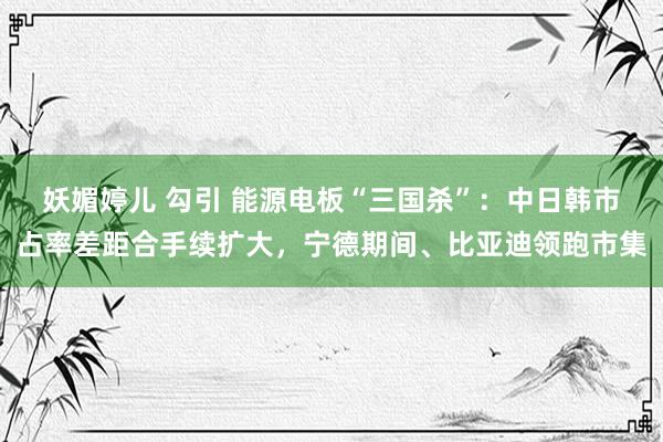 妖媚婷儿 勾引 能源电板“三国杀”：中日韩市占率差距合手续扩大，宁德期间、比亚迪领跑市集