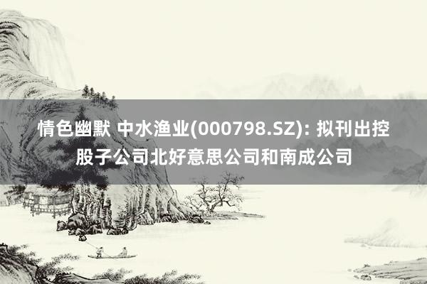 情色幽默 中水渔业(000798.SZ): 拟刊出控股子公司北好意思公司和南成公司