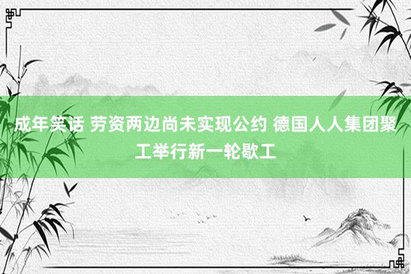 成年笑话 劳资两边尚未实现公约 德国人人集团聚工举行新一轮歇工