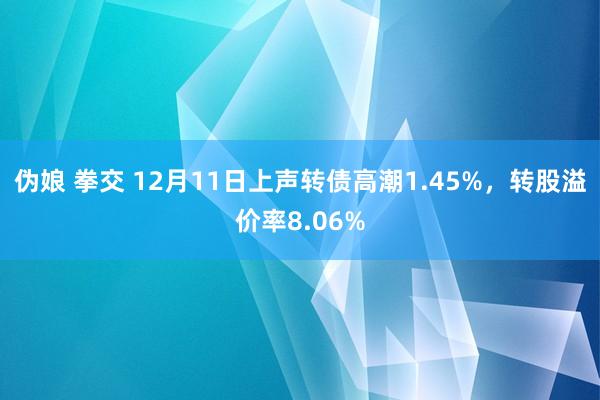 伪娘 拳交 12月11日上声转债高潮1.45%，转股溢价率8.06%