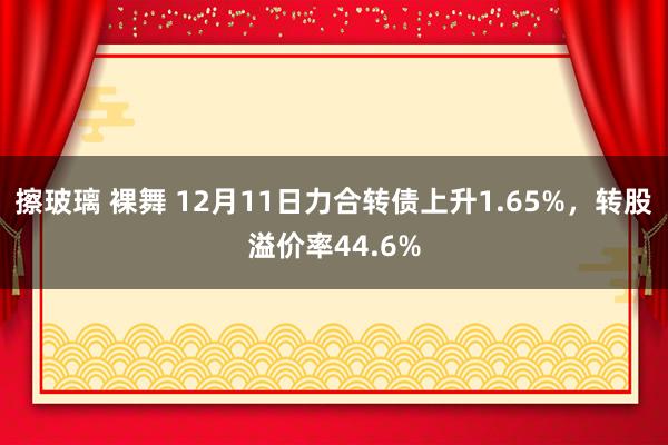 擦玻璃 裸舞 12月11日力合转债上升1.65%，转股溢价率44.6%