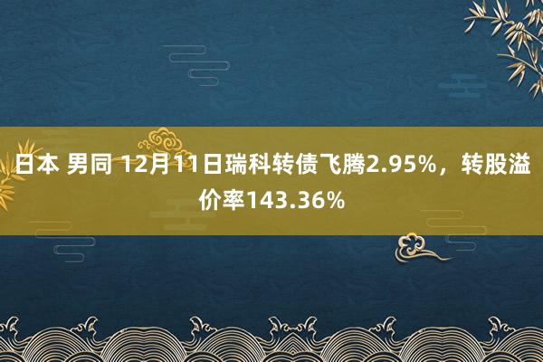 日本 男同 12月11日瑞科转债飞腾2.95%，转股溢价率143.36%