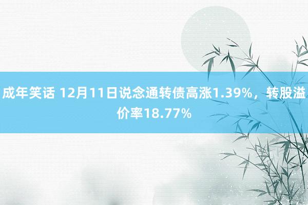 成年笑话 12月11日说念通转债高涨1.39%，转股溢价率18.77%