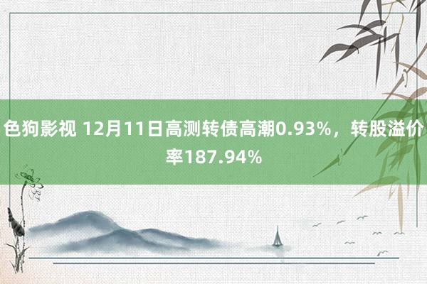 色狗影视 12月11日高测转债高潮0.93%，转股溢价率187.94%