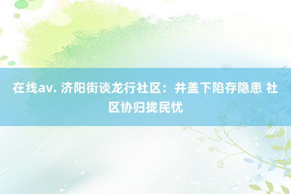 在线av. 济阳街谈龙行社区：井盖下陷存隐患 社区协归拢民忧