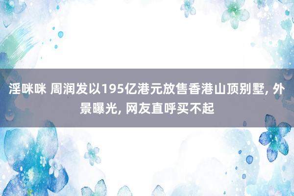 淫咪咪 周润发以195亿港元放售香港山顶别墅， 外景曝光， 网友直呼买不起