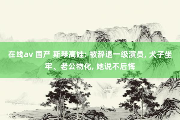 在线av 国产 斯琴高娃: 被辞退一级演员， 犬子坐牢、老公物化， 她说不后悔