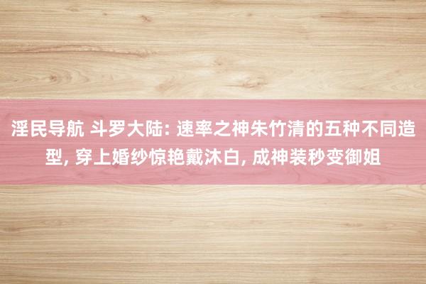 淫民导航 斗罗大陆: 速率之神朱竹清的五种不同造型， 穿上婚纱惊艳戴沐白， 成神装秒变御姐