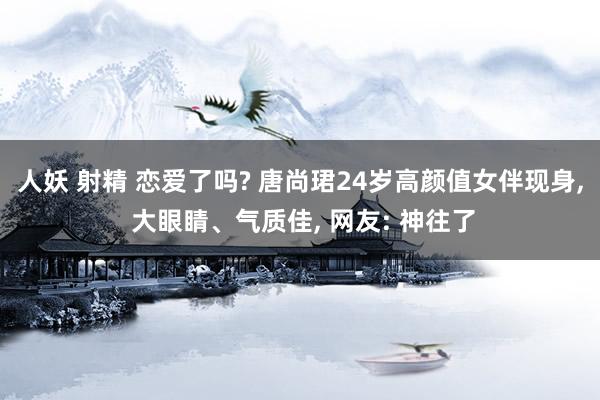 人妖 射精 恋爱了吗? 唐尚珺24岁高颜值女伴现身， 大眼睛、气质佳， 网友: 神往了