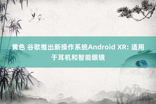 黄色 谷歌推出新操作系统Android XR: 适用于耳机和智能眼镜