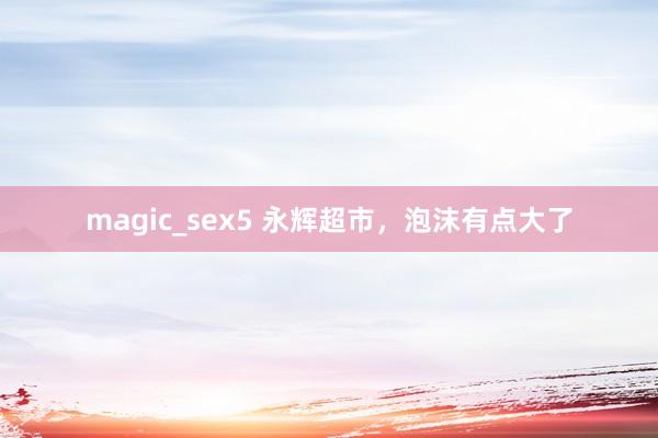 magic_sex5 永辉超市，泡沫有点大了