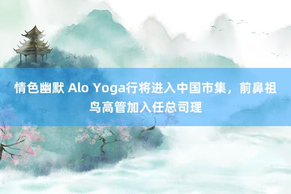 情色幽默 Alo Yoga行将进入中国市集，前鼻祖鸟高管加入任总司理