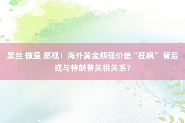 黑丝 做爱 忽视！海外黄金期现价差“狂飙” 背后或与特朗普关税关系？