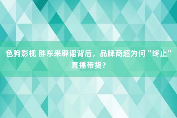 色狗影视 胖东来辟谣背后，品牌商超为何“终止”直播带货？