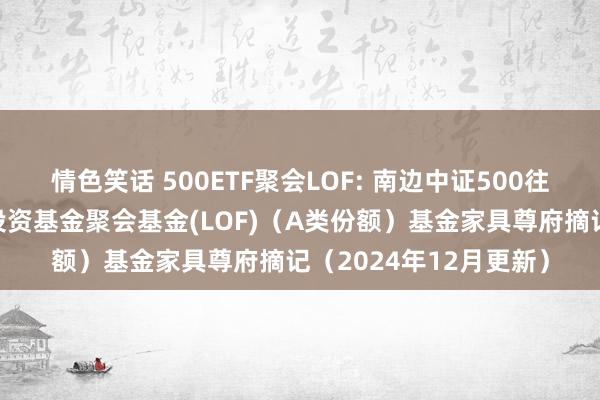 情色笑话 500ETF聚会LOF: 南边中证500往来型绽放式指数证券投资基金聚会基金(LOF)（A类份额）基金家具尊府摘记（2024年12月更新）