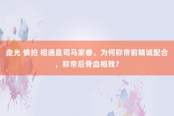 走光 偷拍 相通是司马家眷，为何称帝前精诚配合，称帝后骨血相残？