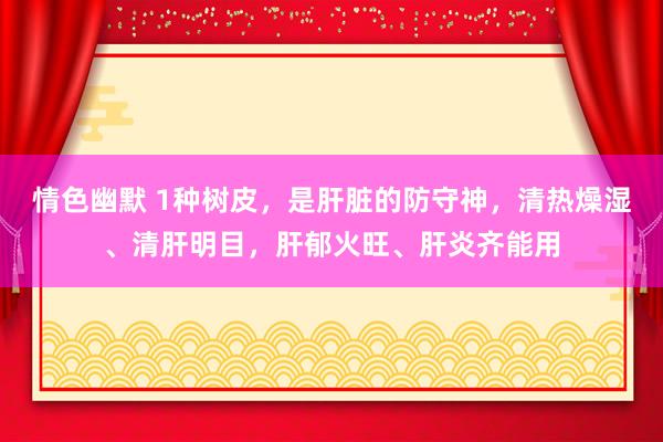 情色幽默 1种树皮，是肝脏的防守神，清热燥湿、清肝明目，肝郁火旺、肝炎齐能用