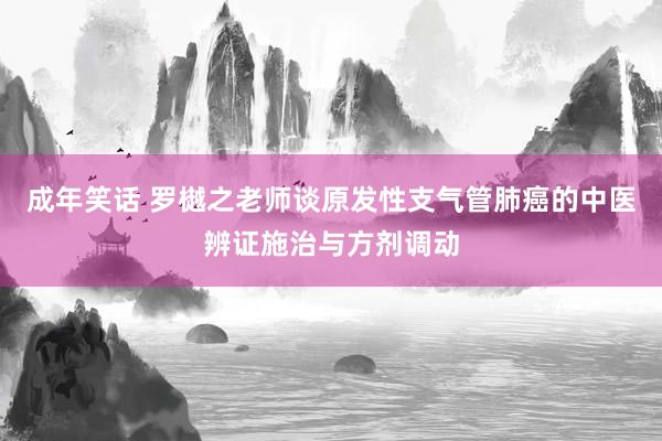 成年笑话 罗樾之老师谈原发性支气管肺癌的中医辨证施治与方剂调动