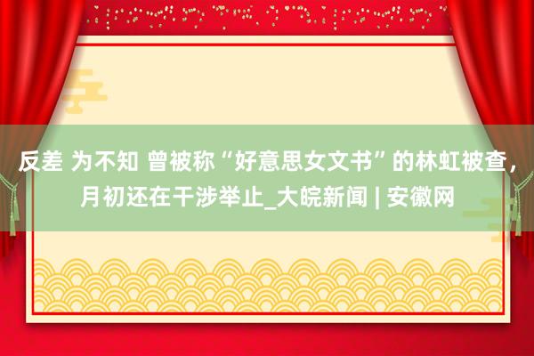 反差 为不知 曾被称“好意思女文书”的林虹被查，月初还在干涉举止_大皖新闻 | 安徽网