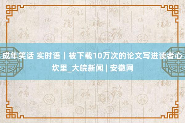 成年笑话 实时语｜被下载10万次的论文写进读者心坎里_大皖新闻 | 安徽网