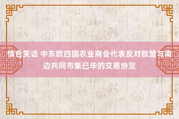 情色笑话 中东欧四国农业商会代表反对欧盟与南边共同市集已毕的交易协定