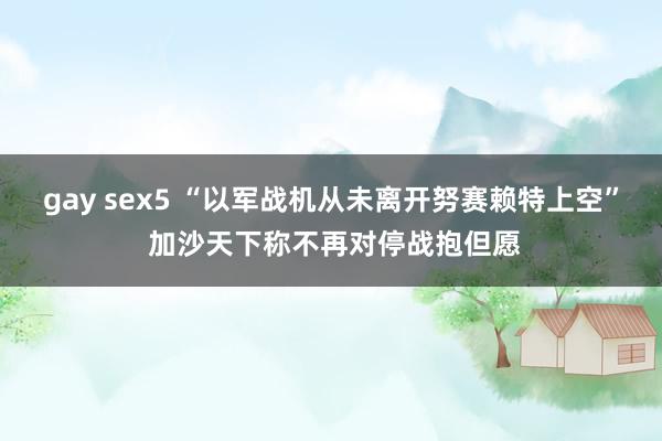 gay sex5 “以军战机从未离开努赛赖特上空” 加沙天下称不再对停战抱但愿