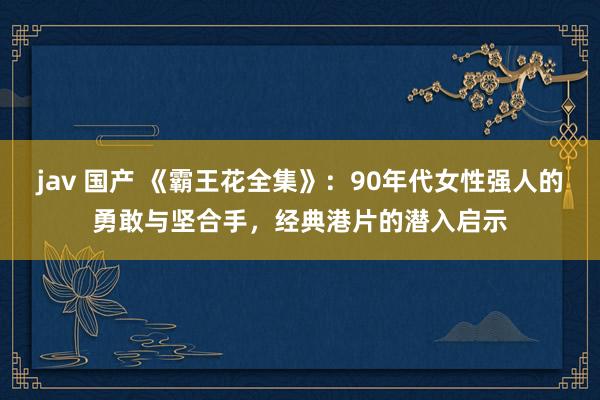 jav 国产 《霸王花全集》：90年代女性强人的勇敢与坚合手，经典港片的潜入启示