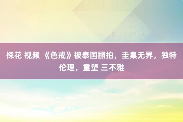 探花 视频 《色戒》被泰国翻拍，圭臬无界，独特伦理，重塑 三不雅